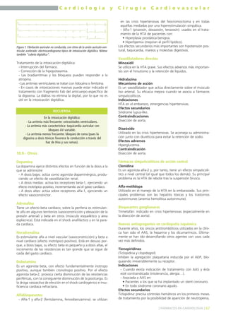 C a r d i o l o g í a y C i r u g í a C a r d i o v a s c u l a r 
Tratamiento de la intoxicación digitálica: 
- Interrupción del fármaco. 
- Corrección de la hipopotasemia. 
- Las bradiarritmias y los bloqueos pueden responder a la 
atropina. 
- Las arritmias ventriculares se tratan con lidocaína o fenitoína. 
- En casos de intoxicaciones masivas puede estar indicado el 
tratamiento con fragmento Fab del anticuerpo específico de 
la digoxina. La diálisis no elimina la digital, por lo que no es 
útil en la intoxicación digitálica. 
RECUERDA 
10.9.- Otros 
Dopamina 
La dopamina ejerce distintos efectos en función de la dosis a la 
que se administre: 
- A dosis bajas: actúa como agonista dopaminérgico, produ-ciendo 
un efecto de vasodilatación renal. 
- A dosis medias: activa los receptores beta-1, ejerciendo un 
efecto inotrópico positivo, incrementando así el gasto cardíaco. 
- A dosis altas: actúa sobre receptores alfa-1, ejerciendo un 
efecto vasoconstrictor. 
Adrenalina 
Tiene un efecto beta cardíaco; sobre la periferia es estimulan-te 
alfa en algunos territorios (vasoconstricción y elevación de la 
presión arterial) y beta en otros (músculo esquelético y área 
esplácnica). Está indicada en el shock anafiláctico y en la para-da 
cardíaca. 
Noradrenalina 
Es estimulante alfa a nivel vascular (vasoconstricción) y beta a 
nivel cardíaco (efecto inotrópico positivo). Está en desuso por-que, 
a dosis bajas, su efecto beta es pequeño y a dosis altas, el 
incremento de las resistencias es tan grande que se sigue de 
caída del gasto cardíaco. 
Dobutamina 
Es un agonista beta, con efecto fundamentalmente inotropo 
positivo, aunque también cronotropo positivo. Por el efecto 
agonista beta-2, provoca cierta disminución de las resistencias 
periféricas, con la consiguiente disminución de la postcarga. Es 
la droga vasoactiva de elección en el shock cardiogénico e insu-ficiencia 
cardíaca refractaria. 
Alfabloqueantes 
- Alfa-1 y alfa-2 (fentolamina, fenoxibenzamina): se utilizan 
en las crisis hipertensivas del feocromocitoma y en todas 
aquéllas mediadas por una hiperestimulación simpática. 
- Alfa-1 (prazosín, doxazosín, terazosín): usados en el trata-miento 
de la HTA de pacientes con: 
• Hiperplasia prostática benigna. 
• Hiperlipemia (mejoran el perfil lipídico). 
Los efectos secundarios más importantes son hipotensión pos-tural, 
taquicardia, mareos y molestias digestivas. 
Vasodilatadores directos 
Minoxidil 
Se utiliza en la HTA grave. Sus efectos adversos más importan-tes 
son el hirsutismo y la retención de líquidos. 
Hidralazina 
Mecanismo de acción 
Es un vasodilatador que actúa directamente sobre el músculo 
liso arterial. Su eficacia mejora cuando se asocia a fármacos 
simpaticolíticos. 
Indicaciones 
HTA en el embarazo, emergencias hipertensivas. 
Efectos secundarios 
Síndrome lupus-like. 
Contraindicaciones 
Disección de aorta. 
Diazóxido 
Utilizado en las crisis hipertensivas. Se aconseja su administra-ción 
junto con diuréticos para evitar la retención de sodio. 
Efectos adversos 
Hiperglucemia. 
Contraindicación 
Disección de aorta. 
Fármacos simpaticolíticos de acción central 
Clonidina 
Es un agonista alfa-2 y, por tanto, tiene un efecto simpaticolí-tico 
a nivel central (al igual que todos los demás). Su principal 
problema es la HTA de rebote tras la suspensión brusca. 
Alfa-metildopa 
Utilizado en el manejo de la HTA en la embarazada. Sus prin-cipales 
problemas son las hepatitis tóxicas y los trastornos 
autoinmunes (anemia hemolítica autoinmune). 
Bloqueantes ganglionares 
Trimetafán: indicado en crisis hipertensivas (especialmente en 
la disección de aorta). 
Nuevos antiagregantes en cardiopatía isquémica 
Durante años, los únicos antitrombóticos utilizados en la clíni-ca 
han sido el AAS, la heparina y los dicumarínicos. Última-mente 
se han ido desarrollando otros agentes con usos cada 
vez más definidos. 
Tienopiridinas 
(Ticlopidina y clopidogrel) 
Inhiben la agregación plaquetaria inducida por el ADP, blo-queando 
irreversiblemente su receptor. 
Indicaciones 
- Cuando exista indicación de tratamiento con AAS y ésta 
esté contraindicada (intolerancia, alergia…). 
- Asociada a AAS en: 
• Pacientes a los que se ha implantado un stent coronario. 
• En todo síndrome coronario agudo. 
Efectos secundarios 
Ticlopidina: precisa controles hemáticos en los primeros meses 
de tratamiento por la posibilidad de aparición de neutropenia, 
] FÁRMACOS EN CARDIOLOGÍA [ 67 
Figura 1. Fibrilación auricular no conducida, con ritmo de la unión aurículo-ven-tricular 
acelerado: electrocardiograma típico de intoxicación digitálica. Nótese 
también “cubeta digitálica”. 
En la intoxicación digitálica: 
- La arritmia más frecuente: extrasístoles ventriculares. 
- La arritmia más característica: taquicardia auricular con 
bloqueo AV variable. 
- La arritmia menos frecuente: bloqueo de rama (pues la 
digoxina a dosis tóxicas favorece la conducción a través del 
haz de Hiss y sus ramas). 
 