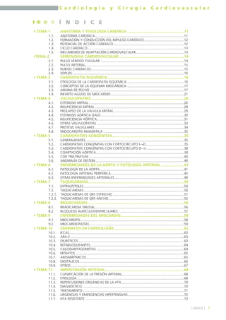 C a r d i o l o g í a y C i r u g í a C a r d i o v a s c u l a r 
• TEMA 1 ANATOMÍA Y FISIOLOGÍA CARDÍACA ......................................................11 
1.1. ANATOMÍA CARDÍACA..............................................................................................11 
1.2. FORMACIÓN Y CONDUCCIÓN DEL IMPULSO CARDÍACO..........................................12 
1.3. POTENCIAL DE ACCIÓN CARDÍACO ..........................................................................12 
1.4. CICLO CARDÍACO......................................................................................................13 
1.5. MECANISMO DE ADAPTACIÓN CARDIOVASCULAR...................................................13 
•TEMA 2 SEMIOLOGÍA CARDIOVASCULAR..............................................................14 
2.1. PULSO VENOSO YUGULAR ........................................................................................14 
2.2. PULSO ARTERIAL........................................................................................................15 
2.3. RUIDOS CARDÍACOS..................................................................................................15 
2.4. SOPLOS......................................................................................................................16 
• TEMA 3 CARDIOPATÍA ISQUÉMICA.........................................................................16 
3.1. ETIOLOGÍA DE LA CARDIOPATÍA ISQUÉMICA ............................................................16 
3.2. CONCEPTOS DE LA ISQUEMIA MIOCÁRDICA ............................................................17 
3.3. ANGINA DE PECHO ...................................................................................................17 
3.4. INFARTO AGUDO DE MIOCARDIO .............................................................................21 
• TEMA 4 VALVULOPATÍAS ........................................................................................26 
4.1. ESTENOSIS MITRAL ....................................................................................................26 
4.2. INSUFICIENCIA MITRAL ..............................................................................................28 
4.3. PROLAPSO DE LA VÁLVULA MITRAL ..........................................................................29 
4.4. ESTENOSIS AÓRTICA (EAO)........................................................................................30 
4.5. INSUFICIENCIA AÓRTICA............................................................................................31 
4.6. OTRAS VALVULOPATÍAS ............................................................................................33 
4.7. PRÓTESIS VALVULARES ..............................................................................................34 
4.8. ENDOCARDITIS MARÁNTICA .....................................................................................35 
• TEMA 5 CARDIOPATÍAS CONGÉNITAS....................................................................35 
5.1. GENERALIDADES........................................................................................................35 
5.2. CARDIOPATÍAS CONGÉNITAS CON CORTOCIRCUITO I→D........................................35 
5.3. CARDIOPATÍAS CONGÉNITAS CON CORTOCIRCUITO D→I ........................................38 
5.4. COARTACIÓN AÓRTICA.............................................................................................39 
5.5. COR TRIATRIATUM ....................................................................................................40 
5.6. ANOMALÍA DE EBSTEIN .............................................................................................40 
• TEMA 6 ENFERMEDADES DE LA AORTA Y PATOLOGÍA ARTERIAL ......................41 
6.1. PATOLOGÍA DE LA AORTA.........................................................................................41 
6.2. PATOLOGÍA ARTERIAL PERIFÉRICA.............................................................................45 
6.3. OTRAS ENFERMEDADES ARTERIALES .........................................................................48 
• TEMA 7 TAQUICARDIAS...........................................................................................50 
7.1. EXTRASÍSTOLES..........................................................................................................50 
7.2. TAQUICARDIAS..........................................................................................................50 
7.2.1. TAQUICARDIAS DE QRS ESTRECHO ...........................................................................51 
7.2.2. TAQUICARDIAS DE QRS ANCHO................................................................................55 
• TEMA 8 BRADICARDIAS ...........................................................................................56 
8.1. BRADICARDIA SINUSAL..............................................................................................56 
8.2. BLOQUEOS AURÍCULOVENTRICULARES .....................................................................57 
• TEMA 9 ENFERMEDADES DEL MIOCARDIO............................................................58 
9.1. MIOCARDITIS.............................................................................................................58 
9.2. MIOCARDIOPATÍAS....................................................................................................59 
• TEMA 10 FÁRMACOS EN CARDIOLOGÍA ..................................................................62 
10.1. IECAS.........................................................................................................................63 
10.2. ARA-2........................................................................................................................63 
10.3. DIURÉTICOS ...............................................................................................................63 
10.4. BETABLOQUEANTES...................................................................................................64 
10.5. CALCIOANTAGONISTAS ............................................................................................64 
10.6. NITRATOS ..................................................................................................................65 
10.7. ANTIARRÍTMICOS.......................................................................................................65 
10.8. DIGITÁLICOS..............................................................................................................66 
10.9. OTROS .......................................................................................................................67 
• TEMA 11 HIPERTENSIÓN ARTERIAL...........................................................................68 
11.1. CLASIFICACIÓN DE LA PRESIÓN ARTERIAL.................................................................68 
11.2. ETIOLOGÍA.................................................................................................................68 
11.3. REPERCUSIONES ORGÁNICAS DE LA HTA..................................................................70 
11.4. DIAGNÓSTICO ...........................................................................................................70 
11.5. TRATAMIENTO...........................................................................................................71 
11.6. URGENCIAS Y EMERGENCIAS HIPERTENSIVAS...........................................................72 
11.7. HTA RESISTENTE ........................................................................................................73 
] ÍNDICE [ 
Í N D I C E 
7 
 