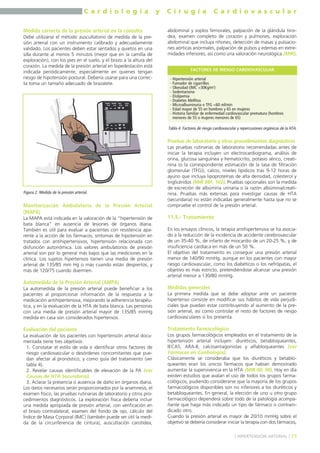 C a r d i o l o g í a y C i r u g í a C a r d i o v a s c u l a r 
Medida correcta de la presión arterial en la consulta 
Debe utilizarse el método auscultatorio de medida de la pre-sión 
arterial con un instrumento calibrado y adecuadamente 
validado. Los pacientes deben estar sentados y quietos en una 
silla durante al menos 5 minutos (mejor que en la camilla de 
exploración), con los pies en el suelo, y el brazo a la altura del 
corazón. La medida de la presión arterial en bipedestación está 
indicada periódicamente, especialmente en quienes tengan 
riesgo de hipotensión postural. Debería usarse para una correc-ta 
toma un tamaño adecuado de brazalete. 
Monitorización Ambulatoria de la Presión Arterial 
(MAPA) 
La MAPA está indicada en la valoración de la “hipertensión de 
bata blanca” en ausencia de lesiones de órganos diana. 
También es útil para evaluar a pacientes con resistencia apa-rente 
a la acción de los fármacos, síntomas de hipotensión en 
tratados con antihipertensivos, hipertensión relacionada con 
disfunción autonómica. Los valores ambulatorios de presión 
arterial son por lo general más bajos que las mediciones en la 
clínica. Los sujetos hipertensos tienen una media de presión 
arterial de 135/85 mm Hg o más cuando están despiertos, y 
más de 120/75 cuando duermen. 
Automedida de la Presión Arterial (AMPA) 
La automedida de la presión arterial puede beneficiar a los 
pacientes al proporcionar información de la respuesta a la 
medicación antihipertensiva, mejorando la adherencia terapéu-tica, 
y en la evaluación de la HTA de bata blanca. Las personas 
con una media de presión arterial mayor de 135/85 mmHg 
medida en casa son considerados hipertensos. 
Evaluación del paciente 
La evaluación de los pacientes con hipertensión arterial docu-mentada 
tiene tres objetivos: 
1. Constatar el estilo de vida e identificar otros factores de 
riesgo cardiovascular o desórdenes concomitantes que pue-dan 
afectar al pronóstico, y como guía del tratamiento (ver 
tabla 4). 
2. Revelar causas identificables de elevación de la PA (ver 
Causas de HTA Secundaria). 
3. Aclarar la presencia o ausencia de daño en órganos diana. 
Los datos necesarios serán proporcionados por la anamnesis, el 
examen físico, las pruebas rutinarias de laboratorio y otros pro-cedimientos 
diagnósticos. La exploración física debería incluir 
una medida apropiada de presión arterial, con verificación en 
el brazo contralateral, examen del fondo de ojo, cálculo del 
Índice de Masa Corporal (IMC) (también puede ser útil la medi-da 
de la circunferencia de cintura), auscultación carotídea, 
abdominal y soplos femorales, palpación de la glándula tiroi-dea, 
examen completo de corazón y pulmones, exploración 
abdominal que incluya riñones, detección de masas y pulsacio-nes 
aórticas anormales, palpación de pulsos y edemas en extre-midades 
inferiores, así como una valoración neurológica (MIR). 
FACTORES DE RIESGO CARDIOVASCULAR 
Pruebas de laboratorio y otros procedimientos diagnósticos 
Las pruebas rutinarias de laboratorio recomendadas antes de 
iniciar la terapia incluyen un electrocardiograma, análisis de 
orina, glucosa sanguínea y hematocrito, potasio sérico, creati-nina 
(o la correspondiente estimación de la tasa de filtración 
glomerular (TFG)), calcio, niveles lipídicos tras 9-12 horas de 
ayuno que incluya lipoproteínas de alta densidad, colesterol y 
triglicéridos (MIR 98F, 102). Pruebas opcionales son la medida 
de excreción de albúmina urinaria o la razón albúmina/creati-nina. 
Pruebas más extensas para investigar causas de HTA 
(secundaria) no están indicadas generalmente hasta que no se 
compruebe el control de la presión arterial. 
11.5.- Tratamiento 
En los ensayos clínicos, la terapia antihipertensiva se ha asocia-do 
a la reducción de la incidencia de accidente cerebrovascular 
de un 35-40 %, de infarto de miocardio de un 20-25 %, y de 
insuficiencia cardíaca en más de un 50 %. 
El objetivo del tratamiento es conseguir una presión arterial 
menor de 140/90 mmHg, aunque en los pacientes con mayor 
riesgo cardiovascular, como los diabéticos o los nefrópatas, el 
objetivo es más estricto, pretendiéndose alcanzar una presión 
arterial menor a 130/80 mmHg. 
Medidas generales 
La primera medida que se debe adoptar ante un paciente 
hipertenso consiste en modificar sus hábitos de vida perjudi-ciales 
que puedan estar contribuyendo al aumento de la pre-sión 
arterial, así como controlar el resto de factores de riesgo 
cardiovasculares si los presenta. 
Tratamiento farmacológico 
Los grupos farmacológicos empleados en el tratamiento de la 
hipertensión arterial incluyen: diuréticos, betabloqueantes, 
IECAS, ARA-II, calcioantagonistas y alfabloqueantes (ver 
Fármacos en Cardiología). 
Clásicamente se consideraba que los diuréticos y betablo-queantes 
eran los únicos fármacos que habían demostrado 
aumentar la supervivencia en la HTA (MIR 00, 90). Hoy en día 
existen estudios que avalan el uso de todos los grupos farma-cológicos, 
pudiendo considerarse que la mayoría de los grupos 
farmacológicos disponibles son no inferiores a los diuréticos y 
betabloqueantes. En general, la elección de uno u otro grupo 
farmacológico dependerá sobre todo de la patología acompa-ñante 
que haga más indicado un tipo de fármaco o contrain-dicado 
otro. 
Cuando la presión arterial es mayor de 20/10 mmHg sobre el 
objetivo se debería considerar iniciar la terapia con dos fármacos, 
] HIPERTENSIÓN ARTERIAL [ 71 
Figura 2. Medida de la presión arterial. 
- Hipertensión arterial 
- Fumador de cigarrillos 
- Obesidad (IMC >30Kg/m2) 
- Sedentarismo 
- Dislipemia 
- Diabetes Mellitus 
- Microalbuminuria o TFG <60 ml/min 
- Edad mayor de 55 en hombres y 65 en mujeres 
- Historia familiar de enfermedad cardiovascular prematura (hombres 
menores de 55 o mujeres menores de 65) 
Tabla 4. Factores de riesgo cardiovascular y repercusiones orgánicas de la HTA. 
 