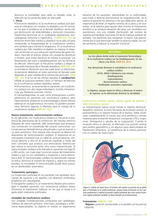 C a r d i o l o g í a y C i r u g í a C a r d i o v a s c u l a r 
disminuir la mortalidad, pero dado su elevado coste, la 
selección de los pacientes debe ser adecuada. 
5. Otros: 
• Disfunción diastólica: es la insuficiencia cardíaca que apa-rece 
en individuos con corazón no dilatado y con FE normal, 
en los que el problema es el llenado diastólico ventricular 
por disminución de distensibilidad y restricción miocárdica 
(hipertrofia ventricular en la cardiopatía hipertensiva, mio-cardiopatías 
restrictiva e hipertrófica…) (MIR 97F, 53). La 
distinción entre fallo sistólico y diastólico no es sólo útil para 
comprender la fisiopatología de la insuficiencia cardíaca, 
sino también para orientar la terapéutica. En la insuficiencia 
cardíaca por fallo diastólico el objetivo es mejorar la relaja-ción 
ventricular sin una reducción significativa del gasto car-díaco. 
Para ello es preciso utilizar con cautela los diuréticos 
y nitratos, para evitar disminuir en exceso la precarga. Los 
bloqueantes del calcio y betabloqueantes son los fármacos 
de elección (disminuyen la frecuencia cardíaca y relajan el 
miocardio favoreciendo el llenado diastólico) (MIR 00F, 55). 
La entrada en fibrilación auricular suele tener un efecto par-ticularmente 
deletéreo en estos pacientes (el llenado suele 
depender en gran medida de la contracción auricular). (MIR 
98F, 94). A la luz de los últimos estudios el candesartán 
(ARAII) se posiciona también como un fármaco de elección 
en la insuficiencia cardíaca diastólica aislada. 
• Dicumarínicos: se recomienda en pacientes con insuficien-cia 
cardíaca con alto riesgo embolígeno: trombo intraventri-cular 
y/o fibrilación auricular crónica. 
• Calcioantagonistas: se usan como antianginosos o antihi-pertensivos 
en pacientes con insuficiencia cardíaca, pero 
habitualmente empeoran la sintomatología y tienen efectos 
adversos en la supervivencia. Por tanto, no pueden conside-rarse 
fármacos seguros ni efectivos para el manejo de la 
insuficiencia cardíaca (MIR 03, 103). 
Nuevo tratamiento: resincronización cardíaca 
En los pacientes con insuficiencia cardíaca es frecuente la pre-sencia 
de alteraciones de la conducción del impulso eléctrico 
(bloqueo de rama izquierda, QRS ensanchado) que provocan 
una contracción no coordinada del corazón (asincronía), con 
consecuencias hemodinámicas perjudiciales y que se asocian a 
un peor pronóstico. Para mejorar esta situación se idearon los 
dispositivos de resincronización cardíaca. El dispositivo es un 
marcapasos tricameral (con un cable en aurícula derecha, ven-trículo 
derecho y otro en el ventrículo izquierdo a través del 
seno coronario) que produce una estimulación biventricular 
que reduce la asincronía tanto intra como interventricular. El 
resincronizador cardíaco está indicado en pacientes con baja FE 
y QRS ancho, con mala clase funcional a pesar del tratamiento 
médico y que no son candidatos a trasplante o como alterna-tiva 
a éste. El resincronizador cardíaco ha demostrado mejorar 
la clínica, disminuir el número de ingresos y, según los últimos 
estudios, la mortalidad. El resincronizador puede llevar asocia-do 
un desfibrilador automático. 
Tratamiento quirúrgico 
La cirugía está justificada en los pacientes con episodios recu-rrentes 
de isquemia y en aquellos con deterioro sintomático 
progresivo por valvulopatías. 
El transplante cardíaco es un tratamiento efectivo pero restrin-gido 
a aquellos pacientes con insuficiencia cardíaca severa 
refractaria al tratamiento habitual, en los que el riesgo y el 
gasto estén realmente justificados. 
Unidades de insuficiencia cardíaca 
Son unidades multidisciplinares compuestas por cardiólogos, 
médicos de atención primaria, internistas, psicólogos y enfer-meras 
especializadas. Su objetivo es realizar un seguimiento 
estrecho de los pacientes, educándoles en su enfermedad, 
para tratar y detectar precozmente las reagudizaciones. Se le 
explica al paciente los síntomas a los que debe estar atento, la 
importancia de llevar un registro correcto de su peso y, en oca-siones, 
se le adiestra para ajustar ellos mismos el tratamiento 
diurético si se produce elevación del peso. Los resultados son 
asombrosos, con una notable disminución del número de 
ingresos estimándose que hasta 2/3 de los ingresos podrían ser 
evitados. Los pacientes que reingresan lo hacen más precoz-mente 
por lo que disminuye también la estancia media, los cos-tes 
sanitarios y mejoran la situación funcional. 
RECUERDA 
Los tres pilares donde reside el tratamiento farmacológico 
de la insuficiencia cardíaca son los betabloqueantes, los diu-réticos 
y los IECAs (MIR 04, 201). 
Han demostrado disminuir la mortalidad en la insuficiencia 
cardíaca sistólica: 
- IECAS, ARAII e hidralacina más nitratos. 
- Betabloqueantes. 
- Espironolactona. 
- Resincronización cardíaca. 
- Desfibrilador automático implantable. 
La digoxina, aunque mejora la clínica y disminuye el número 
de ingresos, no ha demostrado disminuir la mortalidad. 
Insuficiencia cardíaca aguda: edema agudo de pulmón y 
fallo miocárdico severo 
La monitorización básica inicial incluye el registro electrocar-diográfico 
continuo, la toma frecuente de la presión arterial, la 
pulsioximetría y un registro horario de la diuresis. Debe canali-zarse 
inmediatamente al menos una vena periférica y extraer 
muestras para el examen bioquímico (incluyendo CPK y tropo-nina), 
hemograma y estudio de la coagulación. Cuando la 
situación clínica lo permita, se efectuará una punción arterial 
para análisis gasométrico y, en algunos casos seleccionados de 
hipotensión refractaria, un cateterismo de la arteria pulmonar 
con un catéter de Swan-Ganz. 
Figura 6. Catéter de Swan-Ganz. El extremo del catéter va provisto de un globo 
que, al hincharlo en la arteria pulmonar, avanza hasta enclavarse en los capi-lares 
pulmonares y registra la presión capilar pulmonar (por este motivo la pre-sión 
capilar pulmonar también se llama presión de enclavamiento). 
Tratamiento (MIR 00, 100) 
- Reposo y posición semisentada, si es posible con las piernas 
colgando. 
] INSUFICIENCIA CARDÍACA [ 79 
 