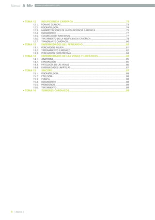 Manual A Mir 
8 
www.academiamir.com 
• TEMA 12 INSUFICIENCIA CARDÍACA .........................................................................73 
] ÍNDICE [ 
12.1. FORMAS CLÍNICAS.....................................................................................................73 
12.2. FISIOPATOLOGÍA........................................................................................................74 
12.3. MANIFESTACIONES DE LA INSUFICIENCIA CARDÍACA ...............................................75 
12.4. DIAGNÓSTICO ...........................................................................................................77 
12.5. CLASIFICACIÓN FUNCIONAL......................................................................................77 
12.6. TRATAMIENTO DE LA INSUFICIENCIA CARDÍACA ......................................................78 
12.7. TRANSPLANTE CARDÍACO .........................................................................................80 
• TEMA 13 ENFERMEDADES DEL PERICARDIO............................................................81 
13.1. PERICARDITIS AGUDA................................................................................................81 
13.2. TAPONAMIENTO CARDÍACO .....................................................................................82 
13.3. PERICARDITIS CONSTRICTIVA.....................................................................................84 
• TEMA 14 ENFERMEDADES DE LAS VENAS Y LINFÁTICOS.......................................85 
14.1. ANATOMÍA................................................................................................................85 
14.2. EXPLORACIÓN ...........................................................................................................85 
14.3. PATOLOGÍA DE LAS VENAS .......................................................................................86 
14.4. ENFERMEDADES LINFÁTICAS .....................................................................................87 
• TEMA 15 SÍNCOPE ......................................................................................................87 
15.1. FISIOPATOLOGÍA........................................................................................................88 
15.2. ETIOLOGÍA.................................................................................................................88 
15.3. CLÍNICA .....................................................................................................................88 
15.4. DIAGNÓSTICO ...........................................................................................................88 
15.5. PRONÓSTICO .............................................................................................................89 
15.6. TRATAMIENTO...........................................................................................................89 
• TEMA 16 TUMORES CARDÍACOS...............................................................................89 
 