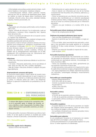 C a r d i o l o g í a y C i r u g í a C a r d i o v a s c u l a r 
- Enfermedades extracardíacas potencialmente letales: insufi-ciencia 
hepática o renal graves, neoplasias malignas. 
- Contraindicaciones relativas: infarto pulmonar reciente, 
infección por VHC en ausencia de hepatopatía grave, diabe-tes 
mellitus sin lesión de órgano diana, insuficiencia renal 
moderada, infección activa, ulcus activo, obesidad mórbida, 
caquexia, factores psicosociales, etc. 
Complicaciones 
Rechazo 
- Hiperagudo: por anticuerpos preformados contra el sistema 
ABO o HLA. 
- Agudo: infiltrado de linfocitos T en el endocardio; suele ser 
asintomático o provocar clínica inespecífica leve. Aparece 
antes del primer año. 
- Crónico: se produce por alteración de la circulación corona-ria. 
Aparece más tardíamente. 
El diagnóstico del rechazo se realiza mediante la biopsia endo-miocárdica 
periódica del ventrículo derecho. 
Para prevenir y tratar el rechazo utilizamos distintos inmunosu-presores 
como ciclosporina A, azatioprina, micofenolato mofe-tilo, 
tacrolimus o corticoides (MIR 05, 222). El inconveniente 
de estos fármacos radica en el aumento de la incidencia de 
aparición de infecciones, tumores (cutáneos, linfomas no 
Hodgkin tipo B, extraganglionares relacionados con el VEB), 
osteoporosis, HTA insuficiencia renal, etc. Últimamente tam-bién 
se ha usado el diltiazem y estatinas. 
Infecciones 
- Primer mes: infecciones bacterianas debidas al uso de inmu-nosupresores. 
- 1-6 meses: infecciones oportunistas, de las que destaca el 
CMV. Otras son VEB, VVZ, VHS, Candida, Aspergillus… 
- Más de 6 meses: infecciones similares a cualquier otra pato-logía 
debilitante. 
Arterioesclerosis coronaria del injerto 
En forma de muerte súbita o infarto silente (el corazón trans-plantado 
es un corazón denervado por lo que la isquemia no 
produce dolor). Aumentan su incidencia la existencia de recha-zo 
previo, la infección previa por CMV y las dislipemias. 
Reducen su aparición el tratamiento con pravastatina y con dil-tiazem. 
TEMA 13 ENFERMEDADES 
DEL PERICARDIO 
Se llama pericarditis al proceso inflamatorio que afecta al peri-cardio. 
En la fase aguda se produce un exudado que puede 
engrosar y fibrosar el pericardio, cronificándose el proceso. 
13.1.- Pericarditis aguda 
Etiología 
Pericarditis aguda viral o idiopática 
- Quizás la forma más frecuente. 
- Preferentemente en sujetos jóvenes del sexo masculino. 
- Está en relación con infecciones por virus de las familias 
Coxsackie B (el más frecuente), Echo, Influenza, adenovirus, y 
mononucleosis. 
- Clínica: se caracteriza por una infección vírica de las vías res-piratorias 
altas manifestada por un síndrome pseudogripal 
(malestar general, fiebre y mialgias) en las semanas previas, al 
que se le suman los síntomas producidos por la inflamación 
pericárdica. 
- Presenta una gran tendencia a la recidiva (25% de los 
casos). 
Pericarditis post-infarto (síndrome de Dressler) 
- Visto en las complicaciones del IAM. 
Síndrome de postpericardiotomía (post injuria) 
- Tiene una base probablemente inmunológica. 
- Aparece en pacientes que han sido sometidos a cirugía car-díaca. 
- Cursa con fiebre, dolor precordial de tipo pericárdico, artral-gias 
y roce pericárdico que puede aparecer en un período 
variable de 10 días a varias semanas. Se asocia a pleuritis y 
neumonitis. 
- Presenta una evolución favorable la mayoría de los casos. 
- Suele recidivar (MIR). 
Pericarditis bacteriana (purulenta) 
- Los factores predisponentes más importantes son el derra-me 
pericárdico en pericarditis urémica y la inmunosupresión 
condicionada por quemaduras extensas, inmunoterapia, lin-foma, 
leucemia o SIDA. 
- Tienen una mortalidad muy alta (70%), generalmente con 
una evolución fulminante en pocos días. 
- El dolor pericárdico está ausente en la mayoría de los casos. 
El cuadro clínico lo dominan la sepsis y el taponamiento cardíaco. 
- Son signos diagnósticos de utilidad: importante leucocitosis 
con neutrofilia, cardiomegalia radiológica, ensanchamiento 
mediastínico. 
Pericarditis por conectivopatías 
- Aparece preferentemente en: 
• LES (20 a 40% de los casos). 
• Artritis reumatoide (menos del 10% de los casos). 
• Esclerodermia. 
• PAN y otras vasculitis. 
• Dermatomiositis. 
Pericarditis urémica 
- Aparece en: 
• 32-42% de los pacientes urémicos crónicos. 
• 15% de los pacientes sometidos a hemodiálisis crónica. 
- La pericarditis urémica constituye un criterio de tratamiento 
renal sustitutivo. 
Pericarditis neoplásica 
- Se puede observar en 5-15% de los pacientes con neopla-sias 
malignas (cáncer broncogénico, cáncer de mama, leuce-mia, 
linfoma de Hodgkin y otros linfomas). 
- Se manifiesta clínicamente por derrame pericárdico hemo-rrágico 
y taponamiento cardíaco. 
Pericarditis post-radiación 
Es una complicación frecuente en el tratamiento con radiote-rapia 
del linfoma de Hodgkin y del cáncer de mama. 
La forma de presentación es una pericarditis aguda en el curso 
de los 12 meses siguientes a la radioterapia. 
] ENFERMEDADES DEL PERICARDIO [ 81 
ENFOQUE MIR 
Tu esfuerzo debe dirigirse al estudio de las características clíni-cas 
de la pericarditis aguda, la etiología más frecuente, así 
como a identificar y tratar el taponamiento. No olvides el diag-nóstico 
diferencial entre la pericarditis constrictiva y la miocar-diopatía 
restrictiva. 
 