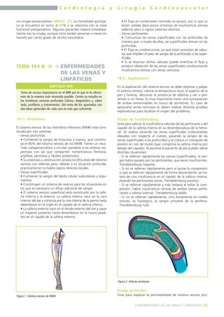 C a r d i o l o g í a y C i r u g í a C a r d i o v a s c u l a r 
sin cirugía extracorpórea (MIR 07, 37). La mortalidad quirúrgi-ca 
se encuentra en torno al 11% y se relaciona con la clase 
funcional preoperatorio. Algunos pacientes mejora inmediata-mente 
tras la cirugía, aunque otros tardan semanas o meses en 
hacerlo por cierto grado de atrofia miocárdica. 
TEMA 14 ENFERMEDADES 
14.1.- Anatomía 
DE LAS VENAS Y 
LINFÁTICOS 
El sistema venoso de los miembros inferiores (MMII) está cons-tituido 
por tres sistemas: 
- Venas profundas: 
• Contienen la sangre de músculos y huesos, que constitu-ye 
el 80% del retorno venoso de los MMII. Tienen un reco-rrido 
subaponeurótico y circulan paralelas a las arterias res-pectivas 
con las que comparten nomenclatura (femoral, 
poplítea, peroneas y tibiales posteriores). 
• Su estenosis u obstrucción producirá dificultad del retorno 
venoso con edemas pero, debido a su situación profunda, 
prácticamente no habrá signos directos locales. 
- Venas superficiales: 
• Contienen la sangre del tejido celular subcutáneo y tegu-mentos. 
• Constituyen un sistema de reserva para las situaciones en 
las que es necesario un aflujo adicional de sangre. 
• El sistema venoso superficial está constituido por la safe-na 
interna y la externa. La safena interna nace en la cara 
interior del pie y continúa por la cara interna de la pierna hasta 
desembocar en la ingle en el cayado de la safena interna. 
• La safena externa nace en el borde externo del pie y sigue 
un trayecto posterior hasta desembocar en el hueco poplí-teo 
en el cayado de la safena externa. 
• El flujo en condiciones normales es escaso, por lo que su 
lesión aislada dará pocos síntomas de insuficiencia venosa 
(edema) pero sí signos externos directos. 
- Venas perforantes: 
• Comunican las venas superficiales con las profundas de 
manera que, a través de ellas, las superficiales drenan en las 
profundas. 
• El flujo es unidireccional, ya que están provistas de válvu-las 
que impiden el paso de sangre de la profundas a las super-ficiales. 
• Si se lesionan dichas válvulas puede invertirse el flujo y 
producir dilatación de las venas superficiales condicionando 
insuficiencia venosa con venas varicosas. 
14.2.- Exploración 
En la exploración del sistema venoso se debe observar y palpar 
el sistema venoso, valorar la temperatura local, el aspecto de la 
piel y faneras, descartar la presencia de edemas y ver si pre-sentan 
o no fóvea. Es muy importante hacer una comparación 
de ambas extremidades en busca de asimetrías. En caso de 
apreciarse venas varicosas se deben realizar distintas pruebas 
exploratorias para localizar el origen del problema. 
Prueba de Trendelemburg 
Sirve para valorar la insuficiencia valvular de las perforante y del 
cayado de la safena interna en la desembocadura de la femo-ral. 
Se realiza vaciando las venas superficiales (colocándolas 
elevadas con respecto al cuerpo, pasando la sangre de las 
venas superficiales a las profundas) y se coloca un manguito de 
presión en raíz de muslo (que comprima la safena interna por 
debajo del cayado). Al ponerse el paciente de pie pueden darse 
distintas situaciones: 
- Si se rellenan rápidamente las varices (superficiales), la san-gre 
habrá pasado por las perforantes, que serán insuficientes: 
Trendelemburg negativo. 
- Si no se rellenan rápidamente pero al quitar la compresión 
sí que se rellenan rápidamente de forma descendente, se tra-tará 
de una insuficiencia en el cayado de la safena interna, 
estando las perforantes sanas: Trendelemburg positivo. 
- Si se rellenan rápidamente y más todavía al soltar la com-presión, 
habrá insuficiencia venosa de ambas (venas perfo-rantes 
y safena interna): Trendelemburg doble. 
- Si no se rellenan rápidamente, sino lentamente en medio 
minuto, es fisiológico, la sangre proviene de la periferia: 
Trendelemburg nulo. 
Prueba de Perthes 
Sirve para explorar la permeabilidad de sistema venoso pro- 
] ENFERMEDADES DE LAS VENAS Y LINFÁTICOS [ 85 
ENFOQUE MIR 
Tema de escasa importancia en el MIR por lo que te lo ofrece-mos 
de la manera más resumida posible. Centra tu estudio en 
las trombosis venosas profundas (clínica, diagnóstico y, sobre 
todo, profilaxis y tratamiento). Del resto de los apartados con 
dos ideas generales de cada uno es más que suficiente. 
Figura 1. Sistema venoso de MMII. 
Figura 2. Válvula semilunar. 
 