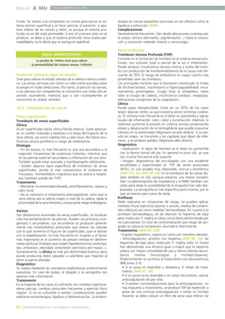 Manual A Mir 
www.academiamir.com 
fundo. Se realiza una compresión en muslo para excluir el sis-tema 
venoso superficial y se hace caminar al paciente: si apa-rece 
relleno de las varices y dolor, es porque el sistema pro-fundo 
no es del todo permeable. Si por el contrario esto no se 
produce, se debe a que el sistema profundo tiene buena per-meabilidad 
y no le afecta que se excluya el superficial. 
REGLA MNEMOTÉCNICA 
La prueba de Perthes sirve para valorar 
la permeabilidad del sistema venoso Profundo 
Prueba de Schwartz (signo de oleada) 
Sirve para valorar el estado valvular de la safena interna y exter-na. 
Las venas varicosas son como un tubo inerte que deja pasar 
la sangre en todas direcciones. Por tanto, al percutir las varices, 
si las válvulas son competentes se transmitirá una onda sólo en 
sentido ascendente, mientras que si son incompetentes se 
transmitirá en ambos sentidos. 
14.3.- Patología de las venas 
Venas superficiales 
Trombosis de venas superficiales 
Clínica 
Al ser superficiales darán clínica florida externa. Suele apreciar-se 
un cordón indurado y doloroso a lo largo del trayecto de la 
vena afecta, así como rubefacción y calor local. No habrá insu-ficiencia 
venosa periférica ni riesgo de embolismos. 
Etiología 
- En los brazos, lo más frecuente es que sea secundaria a la 
inyección intravenosa de sustancias irritantes, mientras que 
en las piernas suele ser secundaria a inflamación de una variz. 
También puede estar asociada a tromboangeítis obliterante. 
- Existen algunos tipos específicos de trombosis de venas 
superficiales, siendo el más característico el síndrome de 
Trousseau: tromboflebitis migratoria que se asocia a neopla-sias 
(también puede dar TVP). 
Tratamiento 
- Mantener la extremidad elevada, antinflamatorios, reposo y 
calor local. 
- No es necesario el tratamiento anticoagulante, salvo que la 
vena afecta sea la safena mayor a nivel de la cadera, dada la 
proximidad de la vena femoral y consecuente riesgo embolígeno. 
Varices 
Son dilataciones anormales de venas superficiales. Se localizan 
más frecuentemente en las piernas. Pueden ser primarias (con-génitas) 
o secundarias. Las secundarias se producen general-mente 
tras tromboflebitis profundas que alteran las válvulas 
con lo que aumenta el flujo en las superficiales, que se dilatan 
con la bipedestación. Es más frecuente en mujeres y el factor 
más importante es el aumento de presión venosa en determi-nadas 
posturas (trabajos que exigen bipedestaciones prolonga-das, 
embarazo, obesidad, compresión extrínseca por masas...). 
Generalmente, la clínica es más por deformidad estética, pero 
puede producirse dolor, pesadez o calambres que mejoran al 
tener la pierna elevada. 
Diagnóstico 
Se realiza mediante las maniobras exploratorias anteriormente 
expuestas. En caso de dudas, el doppler o la venografía nos 
aportan más información. 
Tratamiento 
En la mayoría de los casos es suficiente con medidas higiénicas: 
elevar piernas, cambios posturales frecuentes y ejercicio físico 
regular. Si no es suficiente o existen complicaciones pueden 
realizarse escleroterapia, ligadura o fleboextracción. La esclero-terapia 
en varices pequeñas (varículas) es tan efectiva como la 
ligadura y extracción (MIR). 
Complicaciones 
Generalmente frecuentes. Van desde alteraciones cutáneas por 
el estasis venoso (dermatitis, pigmentación...) hasta la indura-ción 
y ulceración maleolar interna o varicorragia. 
Venas profundas 
Trombosis Venosa Profunda (TVP) 
Consiste en la formación de trombos en el sistema venoso pro-fundo, 
con oclusión total o parcial de la luz e inflamación. 
Puede producir insuficiencia venosa crónica y suelta del trom-bo 
con producción de tromboembolismos (es la causa más fre-cuente 
de TEP). El riesgo de embolismo es mayor cuanto más 
proximales sean las trombosis. 
Los principales factores que la favorecen constituyen la tríada 
de Virchow (estasis, traumatismo o hipercoagulabilidad): enca-mamientos 
prolongados, cirugía (más la ortopédica, sobre 
todo la cirugía de cadera), insuficiencia cardíaca, neoplasias, 
alteraciones congénitas de la coagulación... 
Clínica 
Puede pasar desapercibida, hasta en un 50% de los casos 
según algunas series, ya que ocasiona pocos síntomas cutáne-os. 
El síntoma más frecuente es el dolor en pantorrilla y signos 
locales de inflamación: calor, rubor y tumefacción. Además, la 
estenosis aumenta la presión en sistema venoso produciendo 
estasis y desaturación de la hemoglobina que puede ocasionar 
cianosis en la extremidad (flegmasia cerulea dolens). Si la pre-sión 
es mayor, se transmite a los capilares que dejan de relle-narse 
y se produce palidez (flegmasia alba dolens). 
Diagnóstico 
- Exploración: el signo de Homans es el dolor en pantorrilla 
con la flexión dorsal del pie. En general es poco útil, ya que 
con mucha frecuencia está ausente. 
- Imagen: disponemos del eco-doppler con una excelente 
sensibilidad y especificidad en TVP de venas proximales 
(95%). Es una prueba muy disponible, inocua y económica 
(MIR 01F, 62; MIR 99, 34). En la trombosis de las venas dis-tales 
también es útil, aunque presenta una menor sensibili-dad. 
La pletismografía de impedancia y la RNM también son 
útiles pero dada la accesibilidad de la ecografía han sido des-plazadas. 
La venografía es más específica pero cruenta, por lo 
que se reserva para casos de duda. 
Profilaxis 
Debe realizarse en situaciones de riesgo. Se pueden aplicar 
medidas físicas (ejercicios pasivos o activos, medias de compre-sión 
elásticas) así como medidas farmacológias. En cuanto a la 
profilaxis farmacológica, es de elección la heparina de bajo 
peso molecular (1 mg/kg en dosis única diaria administrada por 
vía subcutánea). En caso de contraindicación por riesgo de san-grado 
se utiliza la compresión neumática intermitente. 
Tratamiento (MIR 04, 209) 
- Ingreso hospitalario, reposo en cama con miembro elevado. 
- Anticoagulación, primero con heparina (MIR 06, 34): las 
heparinas de bajo peso molecular (1 mg/kg cada 12 horas) 
han demostrado una eficacia igual o mayor que la heparina 
sódica con mayor comodidad de uso y menos efectos secun-darios 
(menos hemorragias y trombocitopenia). 
Posteriormente se continúa el tratamiento con dicumarínicos 
(INR entre 2-3): 
• Si la causa es reversible o idiopática, 6 meses de trata-miento 
(MIR 07, 36). 
• Si la causa no es reversible o en casos recurrentes, valorar 
anticoagulación de por vida. 
• Si existen contraindicaciones para la anticoagulación, no 
hay respuesta a tratamiento, se produce TEP de repetición a 
pesar de una correcta anticoagulación o existe un trombo 
flotante, se debe colocar un filtro de vena cava inferior (se 
86 
] ENFERMEDADES DE LAS VENAS Y LINFÁTICOS [ 
 
