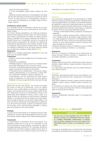 C a r d i o l o g í a y C i r u g í a C a r d i o v a s c u l a r 
realiza de manera percutánea). 
• Si hay tromboflebitis séptica pélvica: ligadura de vena 
cava. 
- Fibrinólisis: previene igual que la anticoagulación del riesgo 
de TEP, pero disminuye la frecuencia de insuficiencia venosa 
crónica. Se utiliza junto con la anticoagulación, aunque su 
uso no está muy extendido por el elevado riesgo de hemo-rragias 
mayores. 
Insuficiencia venosa crónica 
Es el resultado final de la insuficiencia valvular de las venas, 
lesionadas generalmente como consecuencia de una trombo-flebitis 
antigua. 
Al no existir válvulas competentes, con el ejercicio aumenta la 
presión venosa pudiendo producir dolor a la marcha (claudica-ción 
venosa) y extravasación de líquido con edema (primero 
blando y reversible con el reposo y elevación del miembro, y 
posteriormente duro e irreductible). Asimismo, el aumento de 
presión produce extravasación de hematíes con depósito de 
hemosiderina, pigmentando la zona. Pueden ulcerarse, siendo 
su localización más frecuente el maleolo interno. Estas úlceras 
son indoloras (a diferencia de las de origen isquémico arterial 
que son dolorosas y distales en dedos del pie) (MIR). 
Diagnóstico 
Mediante las maniobra exploratorias explicadas al inicio del 
tema y con la ecografía-doppler. 
Tratamiento 
- Profilaxis: con las mismas medidas que en la trombosis veno-sa 
profunda. 
- Tratamiento ya establecida: 
• Medidas higiénicas: reposo nocturno con miembro eleva-do 
y medias elásticas por el día, así como caminar. 
• Fármacos: los bioflavonoides disminuyen la permeabilidad 
capilar y aumentan las resistencias de la pared. 
• Tratamiento de las complicaciones: si hay úlceras, reposo, 
limpieza, desbridamiento y cura compresiva; si existe infec-ción, 
tratamiento antibiótico, injertos si precisara, etc. 
• Escleroterapia: crea una interrupción de venas comuni-cantes 
incompetentes. Se reserva para los casos graves y 
resistentes, en los que es igual de efectiva al año que la cirugía. 
Síndrome de vena cava superior 
Obstrucción de vena cava superior, con aumento de presión 
por encima el lugar de la obstrucción. Cursa con cefalea, 
edema en cara y cuello (edema en esclavina) e ingurgitación 
yugular. Si se produce de forma crónica, puede crearse circula-ción 
colateral que minimiza las manifestaciones clínicas e irán 
apareciendo venas dilatadas en brazos, tórax y cuello. Si es 
aguda, la clínica es más grave con visión borrosa y congestión 
cerebral. Si la obstrucción está por debajo de la vena ácigos, 
ésta no puede compensar y la circulación colateral debe ir a la 
vena cava inferior, apareciendo venas dilatadas en el abdomen; 
si es por encima de la ácigos, se abren las colaterales que lle-van 
la sangre a ésta, que permanece permeable, y conduce 
parte de la sangre a la vena cava superior. 
Etiología 
La causa más frecuente (90%) es la neoplasia pulmonar, espe-cialmente 
en carcinoma de células pequeñas (oat cell o en célu-las 
de avena), aunque cualquier masa o fibrosis puede producirlo. 
Tratamiento 
Lo fundamental es el tratamiento de la causa primaria. Si es 
neoplásica implica que el tumor ya no es resecable. En este 
caso el tratamiento, aunque paliativo, constituye una urgencia 
oncológica debiendo utilizarse QT, RT, corticoides, diuréticos y 
medidas físicas (mantener elevada la cabecera de la cama). Si 
la causa es benigna, sólo se realizará cirugía si los síntomas son 
importantes y la circulación colateral no es suficiente. 
14.4.- Enfermedades linfáticas 
Linfedema 
Es la acumulación exagerada de linfa, generalmente en MMII. 
Puede ser causado por alteraciones genéticas o adquiridas de los 
vasos o ganglios linfáticos. Se produce un aumento de la presión 
por debajo de la obstrucción produciendo edema, que primero 
será blando y luego de induración leñosa (duro y sin fóvea), pro-duciendo 
posteriormente la piel de naranja clásica con aparición 
de úlceras. Entre las causas más importantes destaca: 
- Primarias: enfermedad de Milroy (congénita), de Meige (en 
pubertad)... 
- Secundarias: cualquier causa que dañe u obstruya los linfá-ticos: 
neoplasias (cáncer de próstata, vejiga, linfomas), fibro-sis, 
cirugía ganglionar (frecuente en la linfadedectomía radi-cal 
del cáncer de mama), infecciones (frecuentemente estrep-tococos). 
La causa más frecuente en todo el mundo de linfe-dema 
secundario es la filariasis. 
A diferencia del edema venoso, el linfedema es duro, sin fóvea 
y no mejora al levantar el miembro ni con diuréticos. 
Diagnóstico 
Rara vez es necesaria la linfografía que nos diferenciaría las 
causas primarias (linfáticos ausentes o hipoplásicos) de las 
secundarias (dilatados y con obstrucción). 
Tratamiento 
Medidas higiénicas para evitar complicaciones locales: elevar el 
miembro, medias elásticas, masaje neumático, tratamiento de 
las infecciones... 
La cirugía queda reservada para casos muy severos (derivacio-nes 
a sistema venoso). 
Linfangitis 
Inflamación, generalmente aguda, de los vasos linfáticos, cau-sados 
más frecuentemente por Streptococcus ß-hemolíticos 
del grupo A. 
Suele haber linfadenitis asociada y pueden producirse abscesos 
múltiples, celulitis y pasar al sistema venoso y provocar una 
sepsis. 
Es característica la aparición de líneas subcutáneas rojas que 
nacen en la puerta de entrada de la infección, distribuyéndose 
según el recorrido de los linfáticos. 
Tratamiento 
Mediante antibioterapia adecuada según el microorganismo 
responsable. 
TEMA 15 SÍNCOPE 
El síncope es la pérdida brusca y transitoria del conocimiento, 
acompañada de pérdida del tono postural, con recuperación 
] SÍNCOPE [ 87 
ENFOQUE MIR 
Este tema nunca ha sido preguntado como tal en el MIR. No 
obstante, el síncope es una manifestación clínica que acompa-ña 
a múltiples enfermedades cardiovasculares. Es suficiente 
hacer una lectura comprensiva que sirva como repaso de las 
enfermedades donde el síncope es una manifestación caracte-rística. 
 