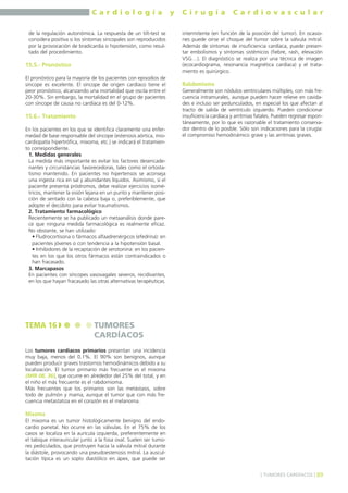 C a r d i o l o g í a y C i r u g í a C a r d i o v a s c u l a r 
de la regulación autonómica. La respuesta de un tilt-test se 
considera positiva si los síntomas sincopales son reproducidos 
por la provocación de bradicardia o hipotensión, como resul-tado 
del procedimiento. 
15.5.- Pronóstico 
El pronóstico para la mayoría de los pacientes con episodios de 
síncope es excelente. El síncope de origen cardíaco tiene el 
peor pronóstico, alcanzando una mortalidad que oscila entre el 
20-30%. Sin embargo, la mortalidad en el grupo de pacientes 
con síncope de causa no cardíaca es del 0-12%. 
15.6.- Tratamiento 
En los pacientes en los que se identifica claramente una enfer-medad 
de base responsable del síncope (estenosis aórtica, mio-cardiopatía 
hipertrófica, mixoma, etc.) se indicará el tratamien-to 
correspondiente. 
1. Medidas generales 
La medida más importante es evitar los factores desencade-nantes 
y circunstancias favorecedoras, tales como el ortosta-tismo 
mantenido. En pacientes no hipertensos se aconseja 
una ingesta rica en sal y abundantes líquidos. Asimismo, si el 
paciente presenta pródromos, debe realizar ejercicios isomé-tricos, 
mantener la visión lejana en un punto y mantener posi-ción 
de sentado con la cabeza baja o, preferiblemente, que 
adopte el decúbito para evitar traumatismos. 
2. Tratamiento farmacológico 
Recientemente se ha publicado un metaanálisis donde pare-ce 
que ninguna medida farmacológica es realmente eficaz. 
No obstante, se han utilizado: 
• Fludrocortisona o fármacos alfaadrenérgicos (efedrina): en 
pacientes jóvenes o con tendencia a la hipotensión basal. 
• Inhibidores de la recaptación de serotonina: en los pacien-tes 
en los que los otros fármacos están contraindicados o 
han fracasado. 
3. Marcapasos 
En pacientes con síncopes vasovagales severos, recidivantes, 
en los que hayan fracasado las otras alternativas terapéuticas. 
Los tumores cardíacos primarios presentan una incidencia 
muy baja, menos del 0.1%. El 90% son benignos, aunque 
pueden producir graves trastornos hemodinámicos debido a su 
localización. El tumor primario más frecuente es el mixoma 
(MIR 08, 36), que ocurre en alrededor del 25% del total, y en 
el niño el más frecuente es el rabdomioma. 
Más frecuentes que los primarios son las metástasis, sobre 
todo de pulmón y mama, aunque el tumor que con más fre-cuencia 
metastatiza en el corazón es el melanoma. 
Mixoma 
El mixoma es un tumor histológicamente benigno del endo-cardio 
parietal. No ocurre en las válvulas. En el 75% de los 
casos se localiza en la aurícula izquierda, preferentemente en 
el tabique interauricular junto a la fosa oval. Suelen ser tumo-res 
pediculados, que protruyen hacia la válvula mitral durante 
la diástole, provocando una pseudoestenosis mitral. La auscul-tación 
típica es un soplo diastólico en ápex, que puede ser 
intermitente (en función de la posición del tumor). En ocasio-nes 
puede oírse el choque del tumor sobre la válvula mitral. 
Además de síntomas de insuficiencia cardíaca, puede presen-tar 
embolismos y síntomas sistémicos (fiebre, rash, elevación 
VSG…). El diagnóstico se realiza por una técnica de imagen 
(ecocardiograma, resonancia magnética cardíaca) y el trata-miento 
es quirúrgico. 
Rabdomioma 
Generalmente son nódulos ventriculares múltiples, con más fre-cuencia 
intramurales, aunque pueden hacer relieve en cavida-des 
e incluso ser pedunculados, en especial los que afectan al 
tracto de salida de ventrículo izquierdo. Pueden condicionar 
insuficiencia cardíaca y arritmias fatales. Pueden regresar espon-táneamente, 
por lo que es razonable el tratamiento conserva-dor 
dentro de lo posible. Sólo son indicaciones para la cirugía: 
el compromiso hemodinámico grave y las arritmias graves. 
] TUMORES CARDÍACOS [ 89 
TEMA 16 TUMORES 
CARDÍACOS 
 