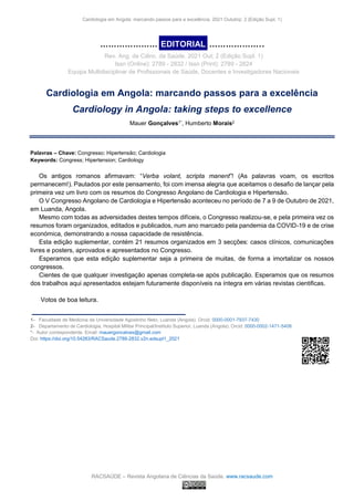 Cardiologia em Angola: marcando passos para a excelência. 2021 Outubrp; 2 (Edição Supl. 1)
RACSAÚDE – Revista Angolana de Ciências da Saúde. www.racsaude.com
………………….EDITORIAL. ………………...
Rev. Ang. de Ciênc. da Saúde. 2021 Out; 2 (Edição Supl. 1)
Issn (Online): 2789 - 2832 / Issn (Print): 2789 - 2824
Equipa Multidisciplinar de Profissionais de Saúde, Docentes e Investigadores Nacionais
Cardiologia em Angola: marcando passos para a excelência
Cardiology in Angola: taking steps to excellence
Mauer Gonçalves1*, Humberto Morais2
Palavras – Chave: Congresso; Hipertensão; Cardiologia
Keywords: Congress; Hipertension; Cardiology
Os antigos romanos afirmavam: “Verba volant, scripta manent”! (As palavras voam, os escritos
permanecem!). Pautados por este pensamento, foi com imensa alegria que aceitamos o desafio de lançar pela
primeira vez um livro com os resumos do Congresso Angolano de Cardiologia e Hipertensão.
O V Congresso Angolano de Cardiologia e Hipertensão aconteceu no período de 7 a 9 de Outubro de 2021,
em Luanda, Angola.
Mesmo com todas as adversidades destes tempos difíceis, o Congresso realizou-se, e pela primeira vez os
resumos foram organizados, editados e publicados, num ano marcado pela pandemia da COVID-19 e de crise
económica, demonstrando a nossa capacidade de resistência.
Esta edição suplementar, contém 21 resumos organizados em 3 secções: casos clínicos, comunicações
livres e posters, aprovados e apresentados no Congresso.
Esperamos que esta edição suplementar seja a primeira de muitas, de forma a imortalizar os nossos
congressos.
Cientes de que qualquer investigação apenas completa-se após publicação. Esperamos que os resumos
dos trabalhos aqui apresentados estejam futuramente disponíveis na íntegra em várias revistas cientificas.
Votos de boa leitura.
_____________________________
1- Faculdade de Medicina da Universidade Agostinho Neto, Luanda (Angola). Orcid: 0000-0001-7937-7430
2- Departamento de Cardiologia, Hospital Militar Principal/Instituto Superior, Luanda (Angola). Orcid: 0000-0002-1471-5408
*- Autor correspondente. Email: mauergoncalves@gmail.com
Doi: https://doi.org/10.54283/RACSaude.2789-2832.v2n.edsupl1_2021
 