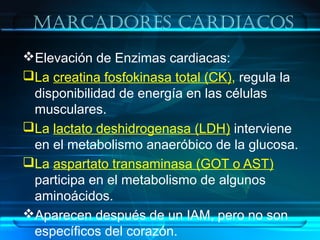 MarcaDores carDiacos
Elevación de Enzimas cardiacas:
La creatina fosfokinasa total (CK), regula la
disponibilidad de energía en las células
musculares.
La lactato deshidrogenasa (LDH) interviene
en el metabolismo anaeróbico de la glucosa.
La aspartato transaminasa (GOT o AST)
participa en el metabolismo de algunos
aminoácidos.
Aparecen después de un IAM, pero no son
específicos del corazón.
 