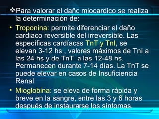 Para valorar el daño miocardico se realiza
la determinación de:
• Troponina: permite diferenciar el daño
cardiaco reversible del irreversible. Las
específicas cardíacas TnT y TnI, se
elevan 3-12 hs , valores máximos de TnI a
las 24 hs y de TnT a las 12-48 hs.
Permanecen durante 7-14 días. La TnT se
puede elevar en casos de Insuficiencia
Renal
• Mioglobina: se eleva de forma rápida y
breve en la sangre, entre las 3 y 6 horas
después de instaurarse los síntomas.
 