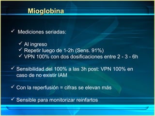 MioglobinaMioglobina
 Mediciones seriadas:
 Al ingreso
 Repetir luego de 1-2h (Sens. 91%)
 VPN 100% con dos dosificaciones entre 2 - 3 - 6h
 Sensibilidad del 100% a las 3h post: VPN 100% en
caso de no existir IAM
 Con la reperfusión = cifras se elevan más
 Sensible para monitorizar reinfartos
 