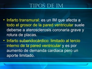 Tipos De iM
• Infarto transmural: es un IM que afecta a
todo el grosor de la pared ventricular suele
deberse a aterosclerosis coronaria grave y
rotura de placas.
• Infarto subendocárdico: limitado al tercio
interno de la pared ventricular y es por
aumento de demanda cardiaca pero un
aporte limitado.
 