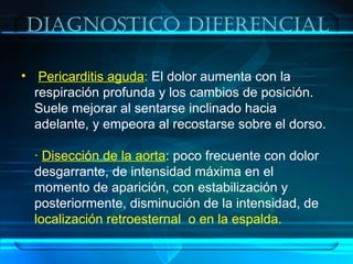 Diagnostico Diferencial
• Pericarditis aguda: El dolor aumenta con la
respiración profunda y los cambios de posición.
Suele mejorar al sentarse inclinado hacia
adelante, y empeora al recostarse sobre el dorso.
· Disección de la aorta: poco frecuente con dolor
desgarrante, de intensidad máxima en el
momento de aparición, con estabilización y
posteriormente, disminución de la intensidad, de
localización retroesternal o en la espalda.
 