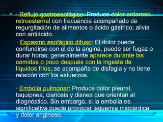 • · Reflujo gastroesofágico: Produce dolor ardoroso
retroesternal con frecuencia acompañado de
regurgitación de alimentos o ácido gástrico; alivia
con antiácido.
· Espasmo esofágico difuso: El dolor puede
confundirse con el de la angina, puede ser fugaz o
durar horas; generalmente aparece durante las
comidas o poco después con la ingesta de
líquidos fríos; se acompaña de disfagia y no tiene
relación con los esfuerzos.
· Embolia pulmonar: Produce dolor pleural,
taquipnea, cianosis y disnea que orientan al
diagnóstico. Sin embargo, si la embolia es
significativa puede provocar isquemia miocárdica
y dolor anginoso.
 