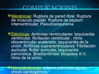 complicaciones
Mecánicas: Ruptura de pared libre. Ruptura
de músculo papilar. Ruptura de septum
interventricular. Pseudoaneurisma
Eléctricas: Arritmias ventriculares: taquicardia
ventricular, fibrilación ventricular , ritmo
idioventricular acelerado, taquicardia de la
unión. Arritmias supraventriculares: Fibrilación
auricular, flutter auricular, taquicardia
paroxística. Bradiarritmias: bloqueos A-V,
ritmo de la unión.
Hemodinámicas: edema pulmonar agudo,
shock cardiogénico.
 