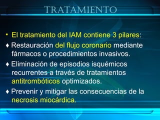 TraTamienTo
• El tratamiento del IAM contiene 3 pilares:
♦ Restauración del flujo coronario mediante
fármacos o procedimientos invasivos.
♦ Eliminación de episodios isquémicos
recurrentes a través de tratamientos
antitrombóticos optimizados.
♦ Prevenir y mitigar las consecuencias de la
necrosis miocárdica.
 