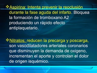 Aspirina: Intenta prevenir la reoclusión
durante la fase aguda del infarto. Bloquea
la formación de tromboxano A2
produciendo un rápido efecto
antiplaquetario.
Nitratos: reducen la precarga y poscarga,
son vasodilatadores arteriales coronarios
que disminuyen la demanda de oxigeno,
incrementan el aporte y controlan el dolor
de origen isquémico.
 