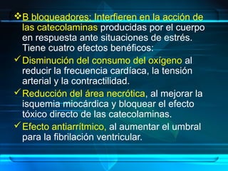 Β bloqueadores: Interfieren en la acción de
las catecolaminas producidas por el cuerpo
en respuesta ante situaciones de estrés.
Tiene cuatro efectos benéficos:
Disminución del consumo del oxígeno al
reducir la frecuencia cardíaca, la tensión
arterial y la contractilidad.
Reducción del área necrótica, al mejorar la
isquemia miocárdica y bloquear el efecto
tóxico directo de las catecolaminas.
Efecto antiarrítmico, al aumentar el umbral
para la fibrilación ventricular.
 