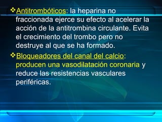 Antitrombóticos: la heparina no
fraccionada ejerce su efecto al acelerar la
acción de la antitrombina circulante. Evita
el crecimiento del trombo pero no
destruye al que se ha formado.
Bloqueadores del canal del calcio:
producen una vasodilatación coronaria y
reduce las resistencias vasculares
periféricas.
 