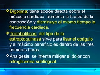 Digoxina: tiene acción directa sobre el
músculo cardíaco, aumenta la fuerza de la
contracción y disminuye al mismo tiempo la
frecuencia cardiaca.
Trombolíticos: del tipo de la
estreptoquinasa sirve para lisar el coágulo
y el máximo beneficio es dentro de las tres
primeras horas.
Analgesia: se intenta mitigar el dolor con
nitroglicerina sublingual.
 