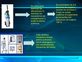 Se utiliza para
disminuir las
alteraciones Q,
disminuir los
mecanismos de
compensacion y
evitar el edema
pulmonar
Se suministran de 2-4
litros/min de oxigeno
durante las primeras 4
horas; se puede
continuar el suplemento
en pacientes con
saturacion de oxigeno
<90 %
Falla cardiaca
congestiva severa,
edema pulmonar,
shock cardiogenico o
con complicaciones
mecanicas del Infarto
 