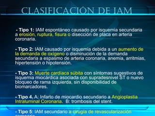 clasificación De iaM
- Tipo 1: IAM espontáneo causado por isquemia secundaria
a erosión, ruptura, fisura o disección de placa en arteria
coronaria.
- Tipo 2: IAM causado por isquemia debida a un aumento de
la demanda de oxígeno o disminución de la demanda
secundaria a espasmo de arteria coronaria, anemia, arritmias,
hipertensión o hipotensión.
- Tipo 3: Muerte cardíaca súbita con síntomas sugestivos de
isquemia miocárdica asociada con supradesnivel ST o nuevo
bloqueo de rama izquierda, sin disponibilidad de
biomarcadores.
- Tipo 4. A: Infarto de miocardio secundario a Angioplastia
Intraluminal Coronaria. B: trombosis del stent.
- Tipo 5: IAM secundario a cirugía de revascularización
 
