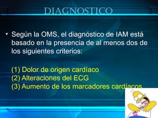 DiagnosTico
• Según la OMS, el diagnóstico de IAM está
basado en la presencia de al menos dos de
los siguientes criterios:
(1) Dolor de origen cardíaco
(2) Alteraciones del ECG
(3) Aumento de los marcadores cardíacos
 