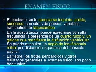 exaMen físico
• El paciente suele apreciarse inquieto, pálido,
sudoroso, con cifras de presión variables,
habitualmente taquicárdico.
• En la auscultación puede apreciarse con alta
frecuencia la presencia de un cuarto ruido y, un
galope que manifiesta la disfunción ventricular.
Se puede auscultar un soplo de insuficiencia
mitral por disfunción isquémica del músculo
papilar.
• La fiebre, los frotes pericardicos y otros
hallazgos generales al examen físico, son poco
habituales.
 