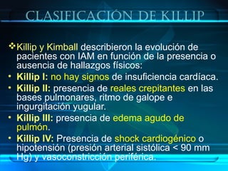 clasificación De killip
Killip y Kimball describieron la evolución de
pacientes con IAM en función de la presencia o
ausencia de hallazgos físicos:
• Killip I: no hay signos de insuficiencia cardíaca.
• Killip II: presencia de reales crepitantes en las
bases pulmonares, ritmo de galope e
ingurgitación yugular.
• Killip III: presencia de edema agudo de
pulmón.
• Killip IV: Presencia de shock cardiogénico o
hipotensión (presión arterial sistólica < 90 mm
Hg) y vasoconstricción periférica.
 