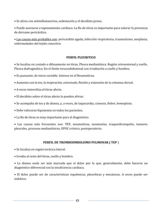 15
• Se alivia con antiinflamatorios, sedestación y el decúbito prono.
• Puede asociarse a taponamiento cardiaco. La Rx de tórax es importante para valorar la presencia
de derrame pericárdico.
• Las causas más probables son: pericarditis aguda, infección respiratoria, traumatismo, neoplasia,
enfermedades del tejido conectivo.
PERFIL PLEURITICO
• Se localiza en costado o difusamente en tórax. Pleura mediastínica: Región retroesternal y cuello.
Pleura diafragmática: En el límite toracoabdominal con irradiación a cuello y hombro.
• Es punzante, de inicio variable. Intenso en el Neumotórax.
• Aumenta con la tos, la inspiración, estornudo, flexión y extensión de la columna dorsal.
• A veces inmoviliza el tórax afecto.
• El decúbito sobre el tórax afecto lo pueden aliviar.
• Se acompaña de tos y de disnea, y, a veces, de taquicardia, cianosis, fiebre, hemoptisis.
• Debe valorarse hipoxemia en todos los pacientes.
• La Rx de tórax es muy importante para el diagnóstico.
• Las causas más frecuentes son: TEP, neumotórax, neumonías, traqueobronquitis, tumores
pleurales, procesos mediastínicos, EPOC crónico, postoperatorio.
PERFIL DE TROMBOEMBOLISMO PULMONAR ( TEP )
• Se localiza en región torácica lateral.
• Irradia al resto del tórax, cuello y hombro.
• La disnea suele ser más marcada que el dolor por lo que, generalmente, debe hacerse un
diagnóstico diferencial con la insuficiencia cardiaca.
• El dolor puede ser de características isquémicas, pleuríticas y mecánicas. A veces puede ser
indoloro.
 