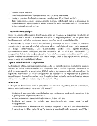 32
Eliminar hábito de fumar:
Evitar medicamentos que retengan sodio y agua (AINES y esteroides).
Limitar la ingestión de alcohol (se aconseja no sobrepasar 30 ml/día de alcohol).
Hacer ejercicios moderados (caminar, montar bicicleta, trote ligero) mejora la ansiedad, y la
depresión cuando los síntomas son leves o moderados. Se recomienda conservar cama cuando
la sintomatología sea más severa.
Tratamiento farmacológico
Existe un considerable margen de diferencia entre las evidencias y la práctica en relación al
tratamiento de la IC, en particular la subestimación de IECAs y β-bloqueantes y los antagonistas de
la aldosterona, el cual había demostrado tener un beneficio para la mortalidad por IC.
El tratamiento se enfoca a aliviar los síntomas y mantener un estado normal de volumen
sanguíneo total, y mejorar el pronóstico al retrasar el proceso de la insuficiencia cardíaca y reducir
el riesgo cardiovascular. Los medicamentos usados son: agentes diuréticos,
agentes vasodilatadores, inotrópicos positivos, inhibidores de la ECA, beta bloqueantes, y
antagonistas de la aldosterona (por ej:espironolactona). Aunque parezca intuitivo, se debe notar
que el aumentar la función cardíaca con ciertas drogas, como el inotrópico positivo mirinona,
conlleva a una incrementada mortalidad.
Agentes moduladores de la angiotensina
La terapia con inhibidores ECA se recomienda a todos los pacientes con una insuficiencia cardíaca
sistólica, sin tomar en cuenta la severidad sintomática o de la presión sanguínea. Los inhibidores
de la enzima convertidora angiotensina (IECAs), mejoran los síntomas, reducen la mortalidad y la
hipertrofia ventricular. El uso de antagonistas del receptor de la Angiotensina II (también
conocido como bloqueadores del receptor de angiotensina), particularmente candesartan, es una
alternativa aceptable si el paciente no puede tolerar los IECA.
Diuréticos
La terapia con diuréticos es indicada para el alivio de síntomas congestivos. Se usan varias clases,
con las combinaciones reservadas para la IC severa:24
Diuréticos de asa, como la furosemida, la clase más comúnmente usada en el tratamiento de la
IC, por lo general en grados moderados.33
Diuréticos tipo tiazida, como la hidroclorotiazida, útil en la IC leve.
Diuréticos ahorradores de potasio, por ejemplo, amilorida, usados para corregir
la hipopotasemia.
La espironolactona se debe utilizar para enfermos con grado III y IV de IC que no mejoran con
el tratamiento de IECAs y diuréticos. Por lo general son añadidos al tratamiento con IECAs y
 