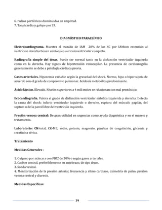 39
6. Pulsos periféricos disminuidos en amplitud.
7. Taquicardia y galope por S3.
DIAGNÓSTICO PARACLÍNICO
Electrocardiograma. Muestra el trazado de IAM 20% de los SC por IAMcon extensión al
ventrículo derecho tienen unbloqueo auriculoventricular completo.
Radiografía simple del tórax. Puede ser normal tanto en la disfunción ventricular izquierda
como en la derecha. Hay signos de hipertensión venocapilar. La presencia de cardiomegalia
generalmente se debe a patología cardiaca previa.
Gases arteriales. Hipoxemia variable según la gravedad del shock. Normo, hipo o hipercapnia de
acuerdo con el grado de compromiso pulmonar. Acidosis metabólica predominante.
Ácido láctico. Elevado. Niveles superiores a 4 mili moles se relacionan con mal pronóstico.
Ecocardiografía. Valora el grado de disfunción ventricular sistólica izquierda y derecha. Detecta
la causa del shock: infarto ventricular izquierdo o derecho, ruptura del músculo papilar, del
septum o de la pared libre del ventrículo izquierdo.
Presión venosa central: De gran utilidad en urgencias como ayuda diagnóstica y en el manejo y
tratamiento.
Laboratorio: CK-total, CK-MB, sodio, potasio, magnesio, pruebas de coagulación, glicemia y
creatinina sérica.
Tratamiento
Medidas Generales :
1. Oxígeno por máscara con FIO2 de 50% o según gases arteriales.
2. Catéter central, preferiblemente en antebrazo, de tipo drum.
3. Sonda vesical.
4. Monitorización de la presión arterial, frecuencia y ritmo cardiaco, oximetría de pulso, presión
venosa central y diuresis.
Medidas Específicas:
 