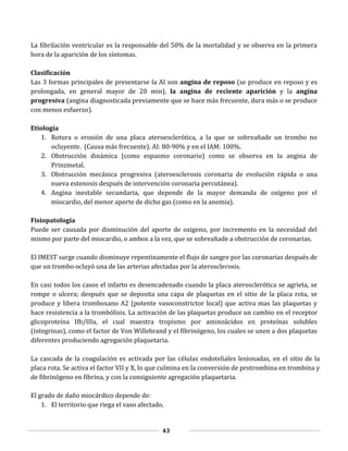 43
La fibrilación ventricular es la responsable del 50% de la mortalidad y se observa en la primera
hora de la aparición de los síntomas.
Clasificación
Las 3 formas principales de presentarse la AI son angina de reposo (se produce en reposo y es
prolongada, en general mayor de 20 min), la angina de reciente aparición y la angina
progresiva (angina diagnosticada previamente que se hace más frecuente, dura más o se produce
con menos esfuerzo).
Etiología
1. Rotura o erosión de una placa ateroesclerótica, a la que se sobreañade un trombo no
ocluyente. (Causa más frecuente). AI: 80-90% y en el IAM: 100%.
2. Obstrucción dinámica (como espasmo coronario) como se observa en la angina de
Prinzmetal.
3. Obstrucción mecánica progresiva (ateroesclerosis coronaria de evolución rápida o una
nueva estenosis después de intervención coronaria percutánea).
4. Angina inestable secundaria, que depende de la mayor demanda de oxigeno por el
miocardio, del menor aporte de dicho gas (como en la anemia).
Fisiopatología
Puede ser causada por disminución del aporte de oxigeno, por incremento en la necesidad del
mismo por parte del miocardio, o ambos a la vez, que se sobreañade a obstrucción de coronarias.
El IMEST surge cuando disminuye repentinamente el flujo de sangre por las coronarias después de
que un trombo ocluyó una de las arterias afectadas por la aterosclerosis.
En casi todos los casos el infarto es desencadenado cuando la placa aterosclerótica se agrieta, se
rompe o ulcera; después que se deposita una capa de plaquetas en el sitio de la placa rota, se
produce y libera tromboxano A2 (potente vasoconstrictor local) que activa mas las plaquetas y
hace resistencia a la trombólisis. La activación de las plaquetas produce un cambio en el receptor
glicoproteína IIb/IIIa, el cual muestra tropismo por aminoácidos en proteínas solubles
(integrinas), como el factor de Von Willebrand y el fibrinógeno, los cuales se unen a dos plaquetas
diferentes produciendo agregación plaquetaria.
La cascada de la coagulación es activada por las células endoteliales lesionadas, en el sitio de la
placa rota. Se activa el factor VII y X, lo que culmina en la conversión de protrombina en trombina y
de fibrinógeno en fibrina, y con la consiguiente agregación plaquetaria.
El grado de daño miocárdico depende de:
1. El territorio que riega el vaso afectado.
 
