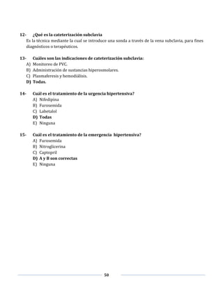 50
12- ¿Qué es la cateterización subclavia
Es la técnica mediante la cual se introduce una sonda a través de la vena subclavia, para fines
diagnósticos o terapéuticos.
13- Cuáles son las indicaciones de cateterización subclavia:
A) Monitoreo de PVC.
B) Administración de sustancias hiperosmolares.
C) Plasmaferesis y hemodiálisis.
D) Todas.
14- Cuál es el tratamiento de la urgencia hipertensiva?
A) Nifedipina
B) Furosemida
C) Labetalol
D) Todas
E) Ninguna
15- Cuál es el tratamiento de la emergencia hipertensiva?
A) Furosemida
B) Nitroglicerina
C) Captopril
D) A y B son correctas
E) Ninguna
 