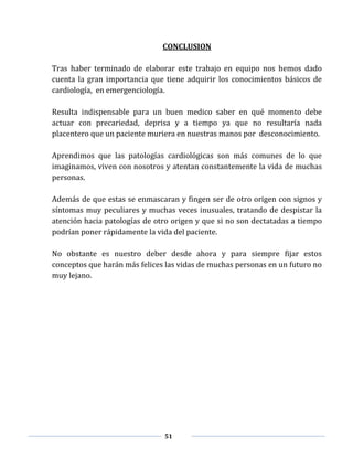 51
CONCLUSION
Tras haber terminado de elaborar este trabajo en equipo nos hemos dado
cuenta la gran importancia que tiene adquirir los conocimientos básicos de
cardiología, en emergenciología.
Resulta indispensable para un buen medico saber en qué momento debe
actuar con precariedad, deprisa y a tiempo ya que no resultaría nada
placentero que un paciente muriera en nuestras manos por desconocimiento.
Aprendimos que las patologías cardiológicas son más comunes de lo que
imaginamos, viven con nosotros y atentan constantemente la vida de muchas
personas.
Además de que estas se enmascaran y fingen ser de otro origen con signos y
síntomas muy peculiares y muchas veces inusuales, tratando de despistar la
atención hacia patologías de otro origen y que si no son dectatadas a tiempo
podrían poner rápidamente la vida del paciente.
No obstante es nuestro deber desde ahora y para siempre fijar estos
conceptos que harán más felices las vidas de muchas personas en un futuro no
muy lejano.
 
