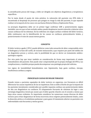 7
la estratificación precoz del riesgo, y debe ser dirigida con objetivos diagnósticos y terapéuticos
específicos.
Por lo tanto desde el punto de vista práctico, la valoración del paciente con DTA debe ir
encaminada al despistaje de procesos que pongan en riesgo la vida del paciente, lo que sepuede
realizar en la mayoría de los casos con una buena Historia Clínica y Exploración Física.
La jerarquía diagnóstica debe ser en primer lugar confirmar IAM y posteriormente angina
inestable; una vez que se han excluido ambos, puede desplazarse nuestra atención a detectar otras
causas cardiacas de los síntomas. En los enfermos sin origen cardiaco evidente del dolor torácico,
debe continuarse con la identificación de las causas no cardiacas potencialmente letales, y
posteriormente el resto de causas menos graves.
CONCEPTO
El dolor torácico agudo ( DTA ) puede definirse como toda sensación de dolor comprendida entre
el diafragma y la base del cuello, de reciente instauración y que requiere por parte del médico de
un diagnóstico precoz y certero, ante la posibilidad de que se derive un tratamiento médico-
quirúrgico urgente.
Por otra parte hay que tener también en consideración de forma muy importante el estado
hemodinámico del paciente. Este puede estar comprometido por la propia etiología del DTA y sus
complicaciones, o también porque pueda descompensar una patología propia del enfermo.
Los signos de inestabilidad hemodinámica son: hipotensión, bajo gasto cardíaco, síncope,
insuficiencia cardiaca y angina.
PRINCIPALES CAUSAS DE DOLOR TORACICO
Cuando vemos a pacientes aquejados de dolor torácico en urgencias, con frecuencia es difícil
diferenciar las causas isquémicas de las no isquémicas. Esto se debe al hecho de que la mayoría de
los pacientes inicialmente considerados por posible isquemia cardiaca son posteriormente dados
de alta con diagnósticos no cardiacos. El solapamiento frecuente de síntomas da lugar a una
estrategia diagnóstica inicial que asume que el dolor guarda relación con el corazón a menos que
haya otras causas evidentes. Es importante considerar las numerosas causas diversas de dolor
torácico para evitar diagnosticar de forma incorrecta otros orígenes potencialmente letales, como
la disección aórtica o el embolismo pulmonar y para guiar el tratamiento ulterior en pacientes con
enfermedades más frecuentes y menos graves.
 