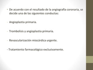 • De acuerdo con el resultado de la angiografía coronaria, se
decide una de las siguientes conductas:
- Angioplastia primaria.
- Trombolisis y angioplastia primaria.
- Revascularización miocárdica urgente.
- Tratamiento farmacológico exclusivamente.
 