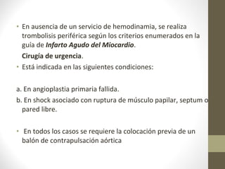 • En ausencia de un servicio de hemodinamia, se realiza
trombolisis periférica según los criterios enumerados en la
guía de Infarto Agudo del Miocardio.
Cirugía de urgencia.
• Está indicada en las siguientes condiciones:
a. En angioplastia primaria fallida.
b. En shock asociado con ruptura de músculo papilar, septum o
pared libre.
• En todos los casos se requiere la colocación previa de un
balón de contrapulsación aórtica
 