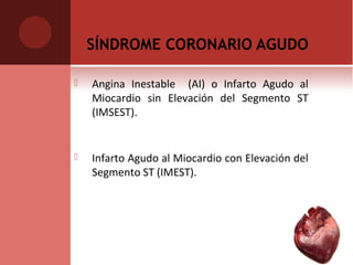 SÍNDROME CORONARIO AGUDO
 Angina Inestable (AI) o Infarto Agudo al
Miocardio sin Elevación del Segmento ST
(IMSEST).
 Infarto Agudo al Miocardio con Elevación del
Segmento ST (IMEST).
 