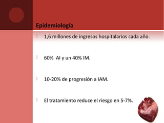 Epidemiología
 1,6 millones de ingresos hospitalarios cada año.
 60% AI y un 40% IM.
 10-20% de progresión a IAM.
 El tratamiento reduce el riesgo en 5-7%.
 