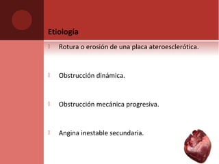 Etiología
 Rotura o erosión de una placa ateroesclerótica.
 Obstrucción dinámica.
 Obstrucción mecánica progresiva.
 Angina inestable secundaria.
 