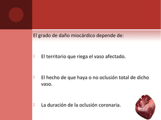 El grado de daño miocárdico depende de:
 El territorio que riega el vaso afectado.
 El hecho de que haya o no oclusión total de dicho
vaso.
 La duración de la oclusión coronaria.
 