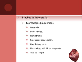  Pruebas de laboratorio:
 Marcadores bioquímicos
 Glucemia.
 Perfil lipídico.
 Hemograma.
 Pruebas de coagulación.
 Creatinina y urea.
 Electrolitos, incluido el magnesio.
 Tipo de sangre.
 