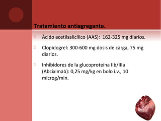 Tratamiento antiagregante.
 Ácido acetilsalicílico (AAS): 162-325 mg diarios.
 Clopidogrel: 300-600 mg dosis de carga, 75 mg
diarios.
 Inhibidores de la glucoproteína IIb/IIIa
(Abciximab): 0,25 mg/kg en bolo i.v., 10
microg/min.
 