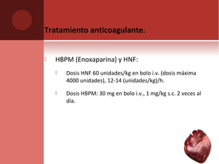 Tratamiento anticoagulante.
 HBPM (Enoxaparina) y HNF:
 Dosis HNF 60 unidades/kg en bolo i.v. (dosis máxima
4000 unidades), 12-14 (unidades/kg)/h.
 Dosis HBPM: 30 mg en bolo i.v., 1 mg/kg s.c. 2 veces al
día.
 