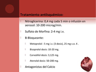 Tratamiento antiisquémico:
 Nitroglicerina: 0,4 mg cada 5 min o infusión en
aerosol: 10-200 microg/min.
 Sulfato de Morfina: 2-4 mg i.v.
 B-Bloqueante:
 Metoprolol : 5 mg i.v. (3 dosis), 25 mg v.o. 4 .
 Bisoprolol dosis: 10-20 mg.
 Carvedilol dosis: 3,125 mg.
 Atenolol dosis: 50-200 mg.
 Antagonistas del Calcio
 