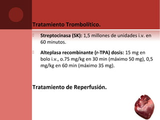 Tratamiento Trombolítico.
 Streptocinasa (SK): 1,5 millones de unidades i.v. en
60 minutos.
 Alteplasa recombinante (r-TPA) dosis: 15 mg en
bolo i.v., o.75 mg/kg en 30 min (máximo 50 mg), 0,5
mg/kg en 60 min (máximo 35 mg).
Tratamiento de Reperfusión.
 