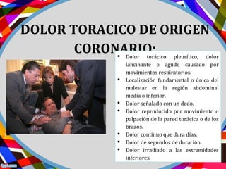 DOLOR TORACICO DE ORIGEN
CORONARIO: Dolor torácico pleurítico, dolor
lancinante o agudo causado por
movimientos respiratorios.
 Localización fundamental o única del
malestar en la región abdominal
media o inferior.
 Dolor señalado con un dedo.
 Dolor reproducido por movimiento o
palpación de la pared torácica o de los
brazos.
 Dolor continuo que dura días.
 Dolor de segundos de duración.
 Dolor irradiado a las extremidades
inferiores.
 