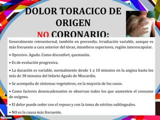 DOLOR TORACICO DE
ORIGEN
NO CORONARIO:
Generalmente retroesternal, también en precordio. Irradiación variable, aunque es
más frecuente a cara anterior del tórax, miembros superiores, región interescapular.
• Opresivo. Agudo. Como disconfort, quemazón.
• Es de evolución progresiva.
• La duración es variable, normalmente desde 1 a 10 minutos en la angina hasta los
más de 30 minutos del Infarto Agudo de Miocardio.
• Se acompaña de síntomas vegetativos, en la mayoría de los casos.
• Como factores desencadenantes se observan todos los que aumenten el consumo
de oxígeno.
• El dolor puede ceder con el reposo y con la toma de nitritos sublinguales.
• NO es la causa más frecuente.
 