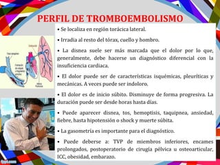 PERFIL DE TROMBOEMBOLISMO
PULMONAR ( TEP )• Se localiza en región torácica lateral.
• Irradia al resto del tórax, cuello y hombro.
• La disnea suele ser más marcada que el dolor por lo que,
generalmente, debe hacerse un diagnóstico diferencial con la
insuficiencia cardiaca.
• El dolor puede ser de características isquémicas, pleuríticas y
mecánicas. A veces puede ser indoloro.
• El dolor es de inicio súbito. Disminuye de forma progresiva. La
duración puede ser desde horas hasta días.
• Puede aparecer disnea, tos, hemoptisis, taquipnea, ansiedad,
fiebre, hasta hipotensión o shock y muerte súbita.
• La gasometría es importante para el diagnóstico.
• Puede deberse a: TVP de miembros inferiores, encames
prolongados, postoperatorio de cirugía pélvica u osteoarticular,
ICC, obesidad, embarazo.
 