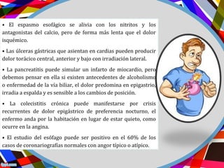 • El espasmo esofágico se alivia con los nitritos y los
antagonistas del calcio, pero de forma más lenta que el dolor
isquémico.
• Las úlceras gástricas que asientan en cardias pueden producir
dolor torácico central, anterior y bajo con irradiación lateral.
• La pancreatitis puede simular un infarto de miocardio, pero
debemos pensar en ella si existen antecedentes de alcoholismo
o enfermedad de la vía biliar, el dolor predomina en epigastrio,
irradia a espalda y es sensible a los cambios de posición.
• La colecistitis crónica puede manifestarse por crisis
recurrentes de dolor epigástrico de preferencia nocturno, el
enfermo anda por la habitación en lugar de estar quieto, como
ocurre en la angina.
• El estudio del esófago puede ser positivo en el 60% de los
casos de coronariografías normales con angor típico o atípico.
 